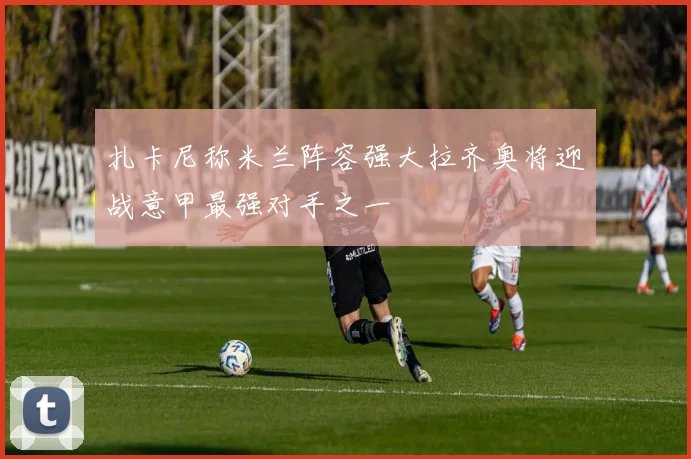 扎卡尼称米兰阵容强大拉齐奥将迎战意甲最强对手之一