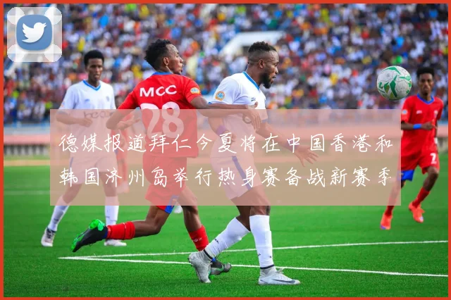 德媒报道拜仁今夏将在中国香港和韩国济州岛举行热身赛备战新赛季