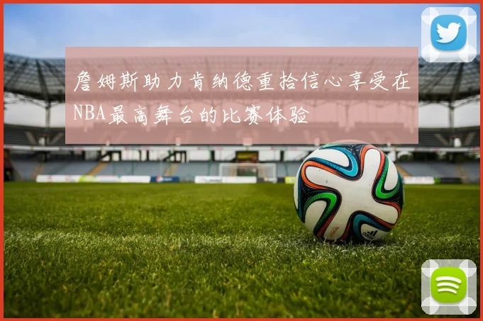 詹姆斯助力肯纳德重拾信心享受在NBA最高舞台的比赛体验
