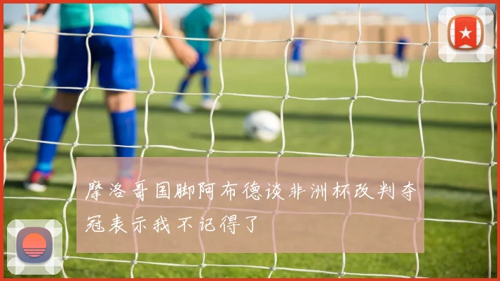 摩洛哥国脚阿布德谈非洲杯改判夺冠表示我不记得了