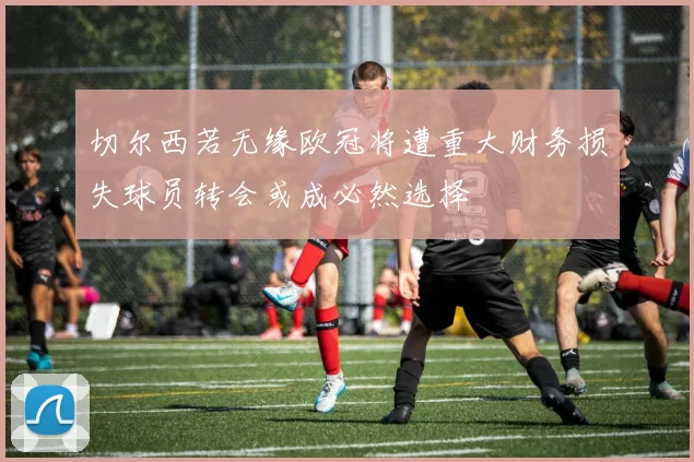 切尔西若无缘欧冠将遭重大财务损失球员转会或成必然选择