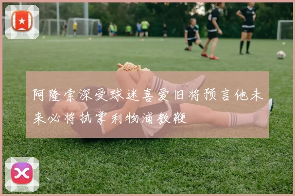 阿隆索深受球迷喜爱旧将预言他未来必将执掌利物浦教鞭