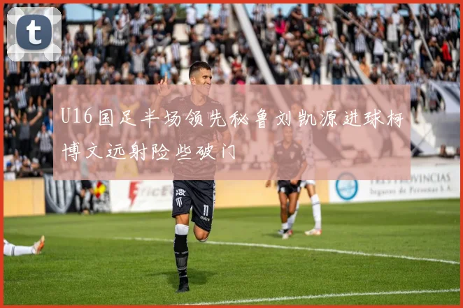 U16国足半场领先秘鲁刘凯源进球柯博文远射险些破门