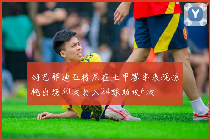 姆巴耶迪亚格尼在土甲赛季表现惊艳出场30次打入24球助攻6次